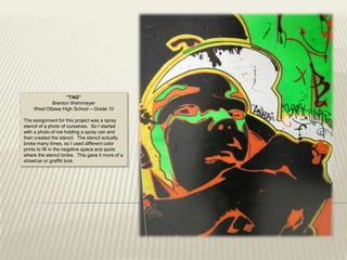 “TAG”
            Brenton Wehrmeyer
    West Ottawa High School – Grade 10

The assignment for this project was a spray
stencil of a photo of ourselves. So I started
with a photo of me holding a spray can and
then created the stencil. The stencil actually
broke many times, so I used different color
prints to fill in the negative space and spots
where the stencil broke. This gave it more of a
streetcar or graffiti look.
 