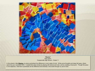 “Illusive”
                                                                  Eliza Zahm
                                                     Coopersville High School – Grade 11

In this artwork, titled Illusive, my piece symbolized the difference in one‟s state of mind. While some thoughts and ideas fall away, others
spiral into your conscious mind. I created this piece simply by playing with texture and color, and by creating a focal point. Though this piece
is non-objective, I feel that it symbolizes all the difference and diversity in the world through my use of color.
 