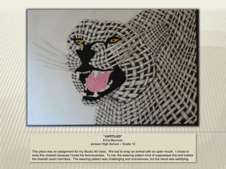“UNTITLED”
                                                Erica Bauman
                                        Jenison High School – Grade 12

This piece was an assignment for my Studio Art class. We had to wrap an animal with an open mouth. I chose to
wrap this cheetah because I loved his ferociousness. To me, the weaving pattern kind of suppresses this and makes
the cheetah seem harmless. The weaving pattern was challenging and monotonous, but the result was satisfying.
 