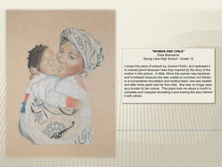 “WOMAN AND CHILD”
                        Elize Boersema
              Spring Lake High School – Grade 12

I chose this piece of artwork by Jonene Ficklin, and replicated it
in colored pencil because I was truly inspired by the story of the
mother in this picture. In Mali, Africa this woman was banished
and humiliated because she was unable to conceive, but thanks
to a humanitarian foundation and medical team, she was treated
and after three years had her first child. She was no longer seen
as a burden to her culture. This piece took me about a month to
complete and I enjoyed recreating it and sharing the story behind
it with others.
 