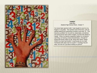 “HANDS”
                        Haile Bos
           Zeeland High School West – Grade 11

I‟ve never been good at math. I was taught to count on my
fingers in 1st grade. This worked most of the time, until we
started adding and subtracting numbers more than 10. This
became a problem for me and my classmates, sometimes
we would borrow each other‟s fingers, but that was always a
hassle. When my teacher explained realism to us being a
real thing, but having unreal characteristics, I thought of
things that would make my life, along with others, easier.
What if my hand had hands? I could surely do my math
homework with ease now! Or could I? Counting may be
easy, but how do I go about holding my pencil?
 