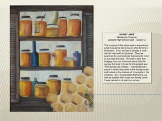 “HONEY JARS”
            Mackenzie Craymer
    Zeeland High School East – Grade 12

The purpose of this piece was to experience
what it would be like to be an artist for hire in
illustration. First, we had to choose a book
we had read with art pictures. Then we
searched for vivid pictures that came to mind
as we read the book. We had to take that
imagery from our mind and place it on the
canvas the book I chose for this project was
“The Secret Life of Bees.” I remembered a
scene in which they were in the honey house
and looked at the shelves of honey jars in the
windows. So, I incorporated that scene, as
well as another with a bee and honey comb.
It was painted in oil paint on canvas.
 