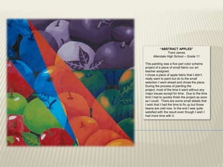 “ABSTRACT APPLES”
                Trent James
      Allendale High School – Grade 11

This painting was a five part color scheme
project of a piece of small fabric our art
teacher assigned.
I chose a piece of apple fabric that I didn‟t
really want to paint but do to the small
selection I went ahead and chose the piece.
During the process of painting the
project, most of the time it went without any
major issues except for time. Due to the time
limit I had to quickly finish the project as soon
as I could. There are some small details that
I wish that I had the time to fix up but those
beans are cold now. In the end I was quite
satisfied with the result even though I wish I
had more time with it.
 