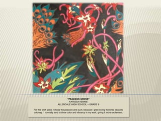 “PEACOCK GROVE”
                                KARISSA KEMME
                        ALLENDALE HIGH SCHOOL – GRADE 9

For this work piece I chose the peacock and such, because I grew loving the birds beautiful
coloring. I normally tend to show color and vibrancy in my work, giving it more excitement.
 