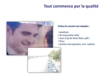 Evitez les visuels non adaptés :
• pixellisés
• de trop petite taille
• avec trop de texte (flyer, pdf )
• flous
• photos mal exposées, mal cadrées
Tout commence par la qualité
 
