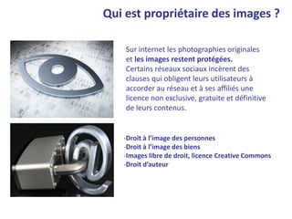 Qui est propriétaire des images ?
Sur internet les photographies originales
et les images restent protégées.
Certains réseaux sociaux incèrent des
clauses qui obligent leurs utilisateurs à
accorder au réseau et à ses affiliés une
licence non exclusive, gratuite et définitive
de leurs contenus.
-Droit à l’image des personnes
-Droit à l’image des biens
-Images libre de droit, licence Creative Commons
-Droit d’auteur
 