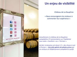 « Nous encourageons les visiteurs à
commenter leur expérience »
Château de La Dauphine
Un enjeu de visibilité
Actuellement, le château de La Dauphine
comptabilise 27 commentaires sur TripAdvisor
tous notés « Excellent » ou « Très bon ».
De fait, le domaine est classé n°1 « des choses à voir
à Fronsac ». Une jolie galerie de photos prises par
les visiteurs et l’établissement complètent le profil.
 