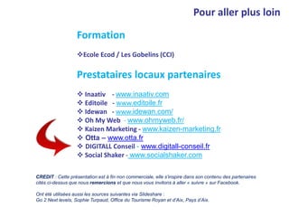 Pour aller plus loin
Formation
Ecole Ecod / Les Gobelins (CCI)
Prestataires locaux partenaires
 Inaativ - www.inaativ.com
 Editoile - www.editoile.fr
 Idewan - www.idewan.com/
 Oh My Web - www.ohmyweb.fr/
 Kaizen Marketing - www.kaizen-marketing.fr
 Otta – www.otta.fr
 DIGITALL Conseil - www.digitall-conseil.fr
 Social Shaker - www.socialshaker.com
CREDIT : Cette présentation est à fin non commerciale, elle s’inspire dans son contenu des partenaires
cités ci-dessus que nous remercions et que nous vous invitons à aller « suivre » sur Facebook.
Ont été utilisées aussi les sources suivantes via Slideshare :
Go 2 Next levels, Sophie Turpaud, Office du Tourisme Royan et d’Aix, Pays d’Aix.
 