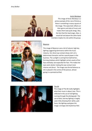 Amy Walker




                                                  Arctic Monkeys
                                This image of Arctic Monkeys is a
                           prime example of the rule of thirds as
                           there is something in every square of
                            the image. The sepia look reflects on
                               their genre and style of music and
                              makes them look quite dingy. Also,
                             the fact that the lead singer, Alex, is
                             stood tall and above the other band
                        members implies his role within the group.


             Beyonce

             This image of Beyonce uses a lot of natural, high key
             lighting suggesting dominance within the music
             industry. Her direct eye contact shows she’s of a
             determined character and her overall power in the
             business. The sunlight is coming from behind her,
             forming shadows which highlight certain assets of her
             face and body, but especially her face. This makes her
             eyes seem darker making the eye contact more
             intense and direct. The image uses formal balance as
             she is placed in the centre of the picture, almost
             giving it a symmetrical feel.




                            The XX
                            This image of The XX really highlights
                            what their music is about, love. This is
                            reflected in the use of red lighting
                            running through the photograph. The
                            use of dark, low key lighting is largely
                            used. Only showing their white, pale
                            faces, the lighting used gives the
                            image a strange and mysterious feel.
 