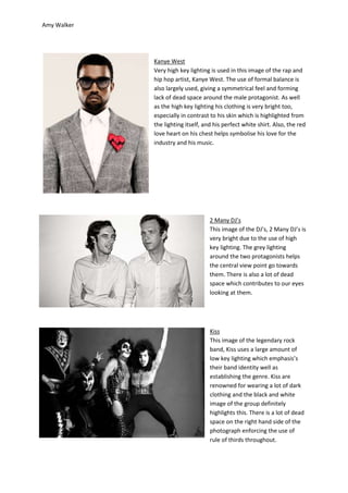 Amy Walker




             Kanye West
             Very high key lighting is used in this image of the rap and
             hip hop artist, Kanye West. The use of formal balance is
             also largely used, giving a symmetrical feel and forming
             lack of dead space around the male protagonist. As well
             as the high key lighting his clothing is very bright too,
             especially in contrast to his skin which is highlighted from
             the lighting itself, and his perfect white shirt. Also, the red
             love heart on his chest helps symbolise his love for the
             industry and his music.




                                    2 Many DJ’s
                                    This image of the DJ’s, 2 Many DJ’s is
                                    very bright due to the use of high
                                    key lighting. The grey lighting
                                    around the two protagonists helps
                                    the central view point go towards
                                    them. There is also a lot of dead
                                    space which contributes to our eyes
                                    looking at them.




                                    Kiss
                                    This image of the legendary rock
                                    band, Kiss uses a large amount of
                                    low key lighting which emphasis’s
                                    their band identity well as
                                    establishing the genre. Kiss are
                                    renowned for wearing a lot of dark
                                    clothing and the black and white
                                    image of the group definitely
                                    highlights this. There is a lot of dead
                                    space on the right hand side of the
                                    photograph enforcing the use of
                                    rule of thirds throughout.
 