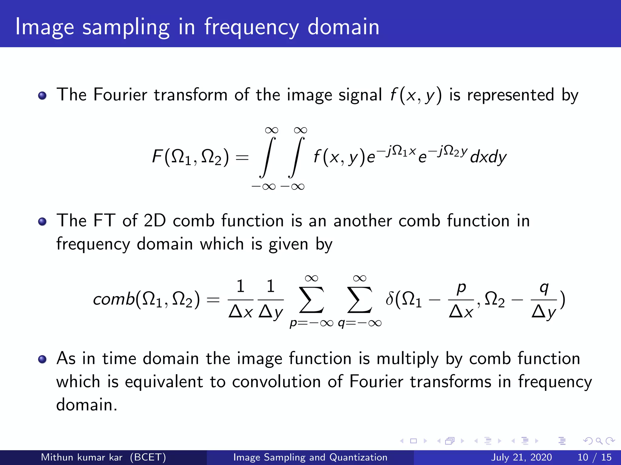 Image sampling in frequency domain
The Fourier transform of the image signal f (x, y) is represented by
F(Ω1, Ω2) =
∞
−∞
∞
−∞
f (x, y)e−jΩ1x
e−jΩ2y
dxdy
The FT of 2D comb function is an another comb function in
frequency domain which is given by
comb(Ω1, Ω2) =
1
∆x
1
∆y
∞
p=−∞
∞
q=−∞
δ(Ω1 −
p
∆x
, Ω2 −
q
∆y
)
As in time domain the image function is multiply by comb function
which is equivalent to convolution of Fourier transforms in frequency
domain.
Mithun kumar kar (BCET) Image Sampling and Quantization July 21, 2020 10 / 15
 