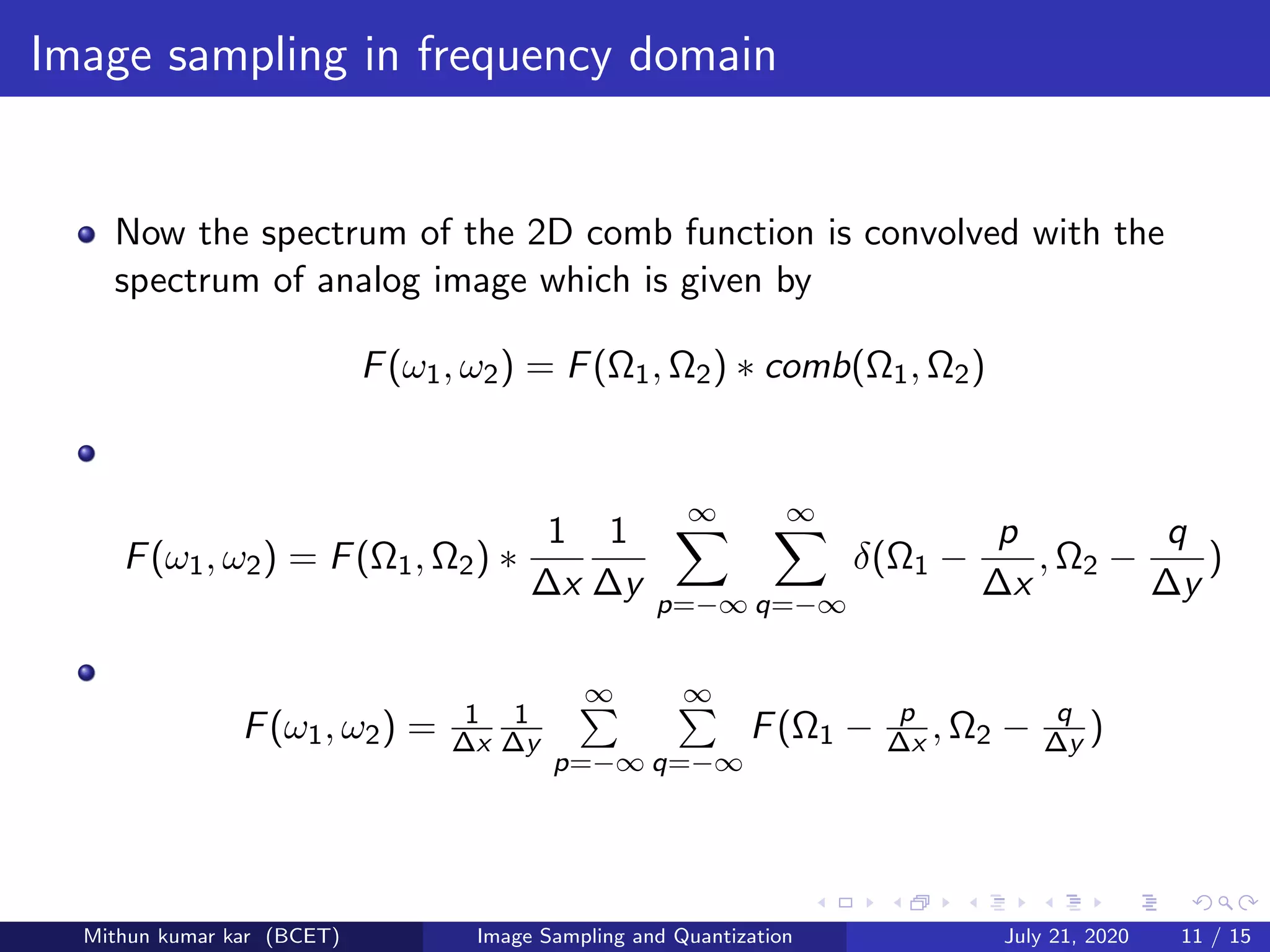 Image sampling in frequency domain
Now the spectrum of the 2D comb function is convolved with the
spectrum of analog image which is given by
F(ω1, ω2) = F(Ω1, Ω2) ∗ comb(Ω1, Ω2)
F(ω1, ω2) = F(Ω1, Ω2) ∗
1
∆x
1
∆y
∞
p=−∞
∞
q=−∞
δ(Ω1 −
p
∆x
, Ω2 −
q
∆y
)
F(ω1, ω2) = 1
∆x
1
∆y
∞
p=−∞
∞
q=−∞
F(Ω1 − p
∆x , Ω2 − q
∆y )
Mithun kumar kar (BCET) Image Sampling and Quantization July 21, 2020 11 / 15
 