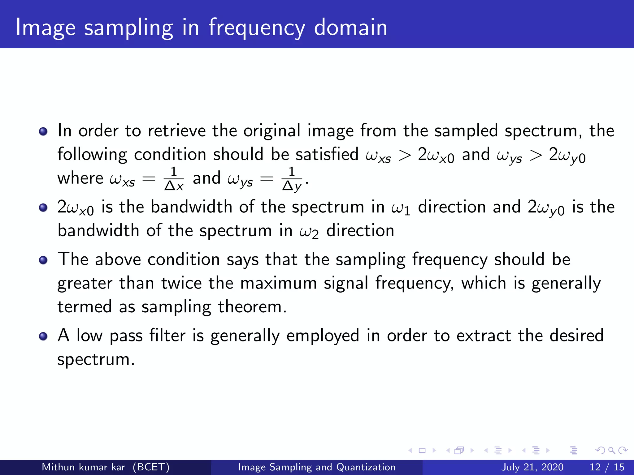 Image sampling in frequency domain
In order to retrieve the original image from the sampled spectrum, the
following condition should be satisﬁed ωxs > 2ωx0 and ωys > 2ωy0
where ωxs = 1
∆x and ωys = 1
∆y .
2ωx0 is the bandwidth of the spectrum in ω1 direction and 2ωy0 is the
bandwidth of the spectrum in ω2 direction
The above condition says that the sampling frequency should be
greater than twice the maximum signal frequency, which is generally
termed as sampling theorem.
A low pass ﬁlter is generally employed in order to extract the desired
spectrum.
Mithun kumar kar (BCET) Image Sampling and Quantization July 21, 2020 12 / 15
 