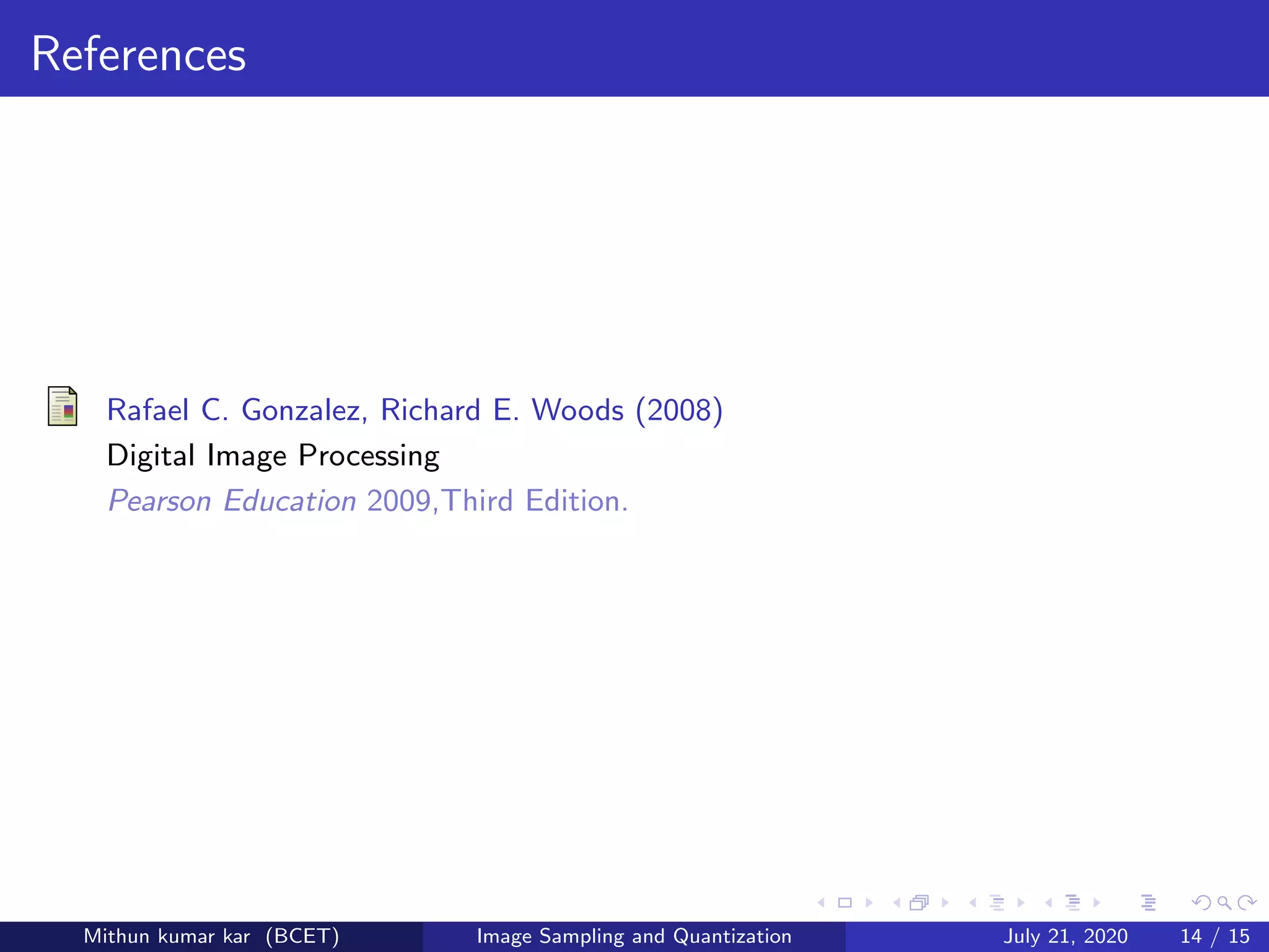 References
Rafael C. Gonzalez, Richard E. Woods (2008)
Digital Image Processing
Pearson Education 2009,Third Edition.
Mithun kumar kar (BCET) Image Sampling and Quantization July 21, 2020 14 / 15
 