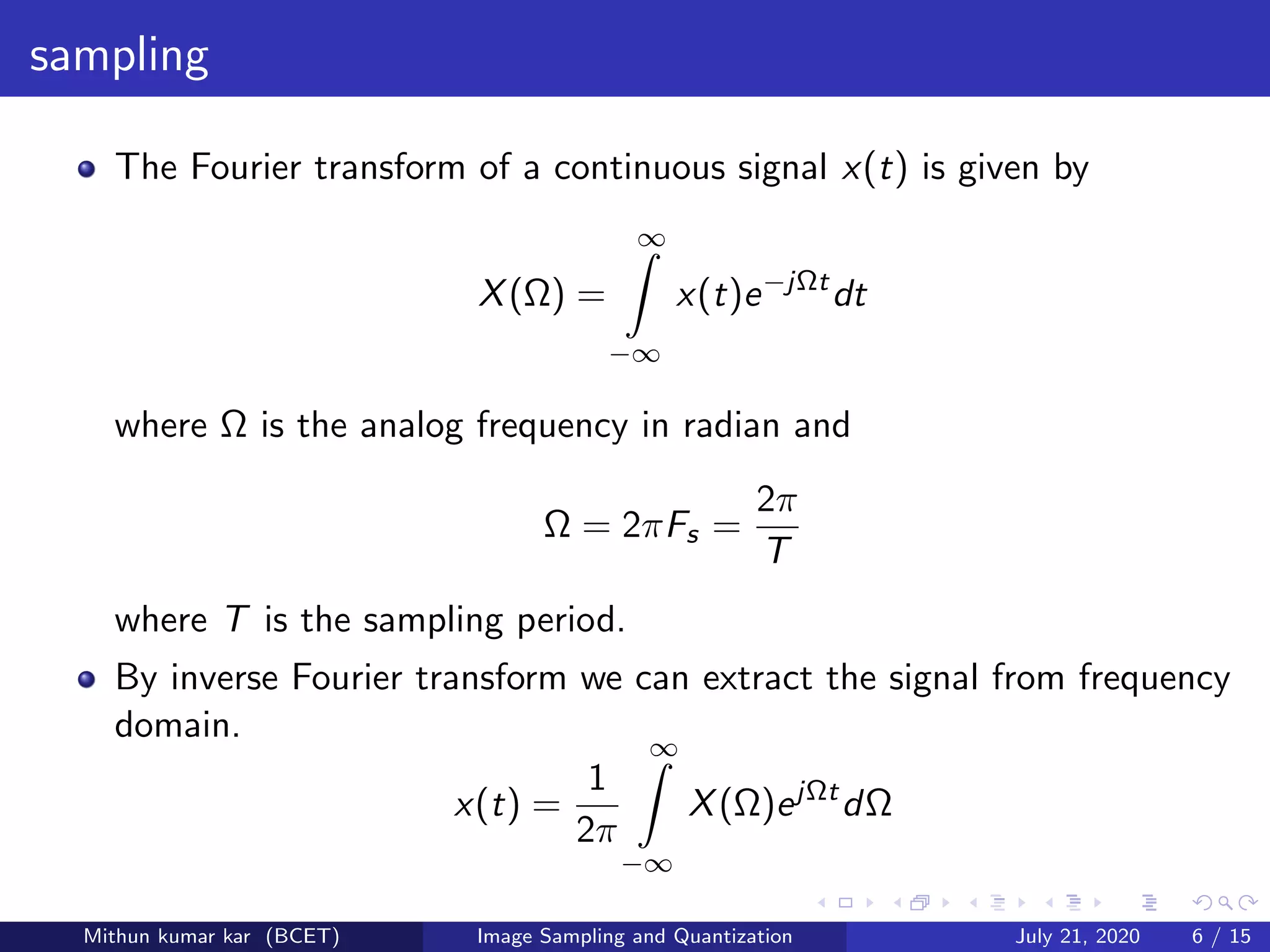 sampling
The Fourier transform of a continuous signal x(t) is given by
X(Ω) =
∞
−∞
x(t)e−jΩt
dt
where Ω is the analog frequency in radian and
Ω = 2πFs =
2π
T
where T is the sampling period.
By inverse Fourier transform we can extract the signal from frequency
domain.
x(t) =
1
2π
∞
−∞
X(Ω)ejΩt
dΩ
Mithun kumar kar (BCET) Image Sampling and Quantization July 21, 2020 6 / 15
 