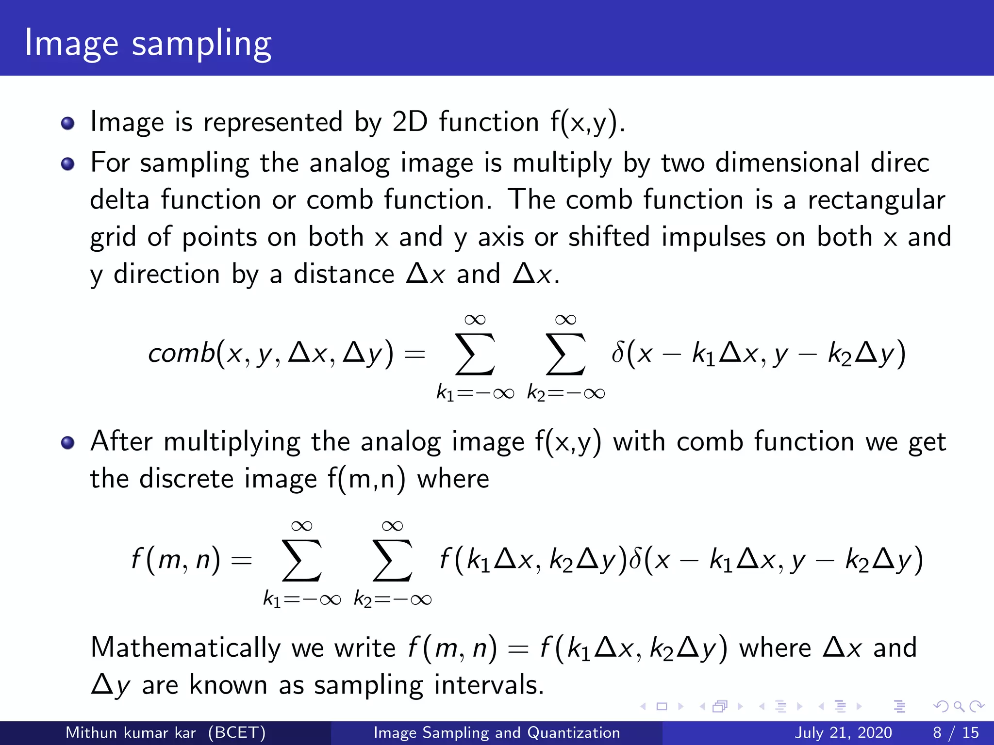 Image sampling
Image is represented by 2D function f(x,y).
For sampling the analog image is multiply by two dimensional direc
delta function or comb function. The comb function is a rectangular
grid of points on both x and y axis or shifted impulses on both x and
y direction by a distance ∆x and ∆x.
comb(x, y, ∆x, ∆y) =
∞
k1=−∞
∞
k2=−∞
δ(x − k1∆x, y − k2∆y)
After multiplying the analog image f(x,y) with comb function we get
the discrete image f(m,n) where
f (m, n) =
∞
k1=−∞
∞
k2=−∞
f (k1∆x, k2∆y)δ(x − k1∆x, y − k2∆y)
Mathematically we write f (m, n) = f (k1∆x, k2∆y) where ∆x and
∆y are known as sampling intervals.
Mithun kumar kar (BCET) Image Sampling and Quantization July 21, 2020 8 / 15
 