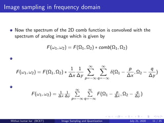Image sampling in frequency domain
Now the spectrum of the 2D comb function is convolved with the
spectrum of analog image which is given by
F(ω1, ω2) = F(Ω1, Ω2) ∗ comb(Ω1, Ω2)
F(ω1, ω2) = F(Ω1, Ω2) ∗
1
∆x
1
∆y
∞
p=−∞
∞
q=−∞
δ(Ω1 −
p
∆x
, Ω2 −
q
∆y
)
F(ω1, ω2) = 1
∆x
1
∆y
∞
p=−∞
∞
q=−∞
F(Ω1 − p
∆x , Ω2 − q
∆y )
Mithun kumar kar (BCET) Image Sampling and Quantization July 21, 2020 11 / 15
 