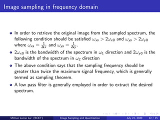 Image sampling in frequency domain
In order to retrieve the original image from the sampled spectrum, the
following condition should be satisﬁed ωxs > 2ωx0 and ωys > 2ωy0
where ωxs = 1
∆x and ωys = 1
∆y .
2ωx0 is the bandwidth of the spectrum in ω1 direction and 2ωy0 is the
bandwidth of the spectrum in ω2 direction
The above condition says that the sampling frequency should be
greater than twice the maximum signal frequency, which is generally
termed as sampling theorem.
A low pass ﬁlter is generally employed in order to extract the desired
spectrum.
Mithun kumar kar (BCET) Image Sampling and Quantization July 21, 2020 12 / 15
 