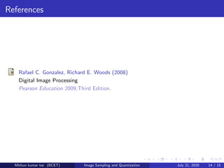 References
Rafael C. Gonzalez, Richard E. Woods (2008)
Digital Image Processing
Pearson Education 2009,Third Edition.
Mithun kumar kar (BCET) Image Sampling and Quantization July 21, 2020 14 / 15
 