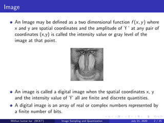 Image
An Image may be deﬁned as a two dimensional function f (x, y) where
x and y are spatial coordinates and the amplitude of ’f ’ at any pair of
coordinates (x,y) is called the intensity value or gray level of the
image at that point.
An image is called a digital image when the spatial coordinates x, y
and the intensity value of ’f’ all are ﬁnite and discrete quantities.
A digital image is an array of real or complex numbers represented by
a ﬁnite number of bits.
Mithun kumar kar (BCET) Image Sampling and Quantization July 21, 2020 2 / 15
 