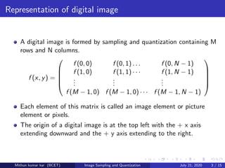 Representation of digital image
A digital image is formed by sampling and quantization containing M
rows and N columns.
f (x, y) =





f (0, 0) f (0, 1) . . . f (0, N − 1)
f (1, 0)
...
f (1, 1) · · ·
...
f (1, N − 1)
...
f (M − 1, 0) f (M − 1, 0) · · · f (M − 1, N − 1)





Each element of this matrix is called an image element or picture
element or pixels.
The origin of a digital image is at the top left with the + x axis
extending downward and the + y axis extending to the right.
Mithun kumar kar (BCET) Image Sampling and Quantization July 21, 2020 3 / 15
 