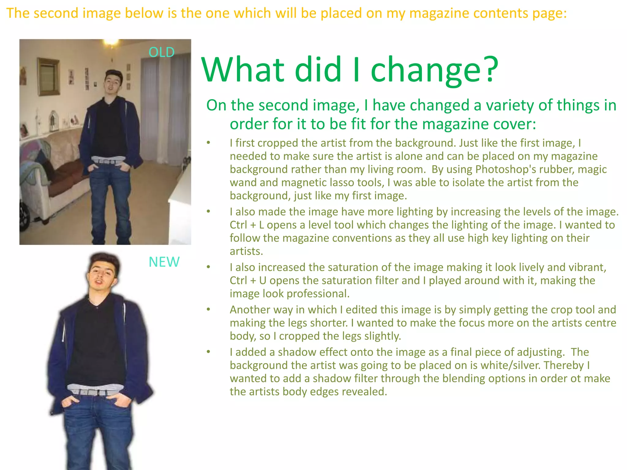 The second image below is the one which will be placed on my magazine contents page:
OLD
NEW
What did I change?
On the second image, I have changed a variety of things in
order for it to be fit for the magazine cover:
• I first cropped the artist from the background. Just like the first image, I
needed to make sure the artist is alone and can be placed on my magazine
background rather than my living room. By using Photoshop's rubber, magic
wand and magnetic lasso tools, I was able to isolate the artist from the
background, just like my first image.
• I also made the image have more lighting by increasing the levels of the image.
Ctrl + L opens a level tool which changes the lighting of the image. I wanted to
follow the magazine conventions as they all use high key lighting on their
artists.
• I also increased the saturation of the image making it look lively and vibrant,
Ctrl + U opens the saturation filter and I played around with it, making the
image look professional.
• Another way in which I edited this image is by simply getting the crop tool and
making the legs shorter. I wanted to make the focus more on the artists centre
body, so I cropped the legs slightly.
• I added a shadow effect onto the image as a final piece of adjusting. The
background the artist was going to be placed on is white/silver. Thereby I
wanted to add a shadow filter through the blending options in order ot make
the artists body edges revealed.
 