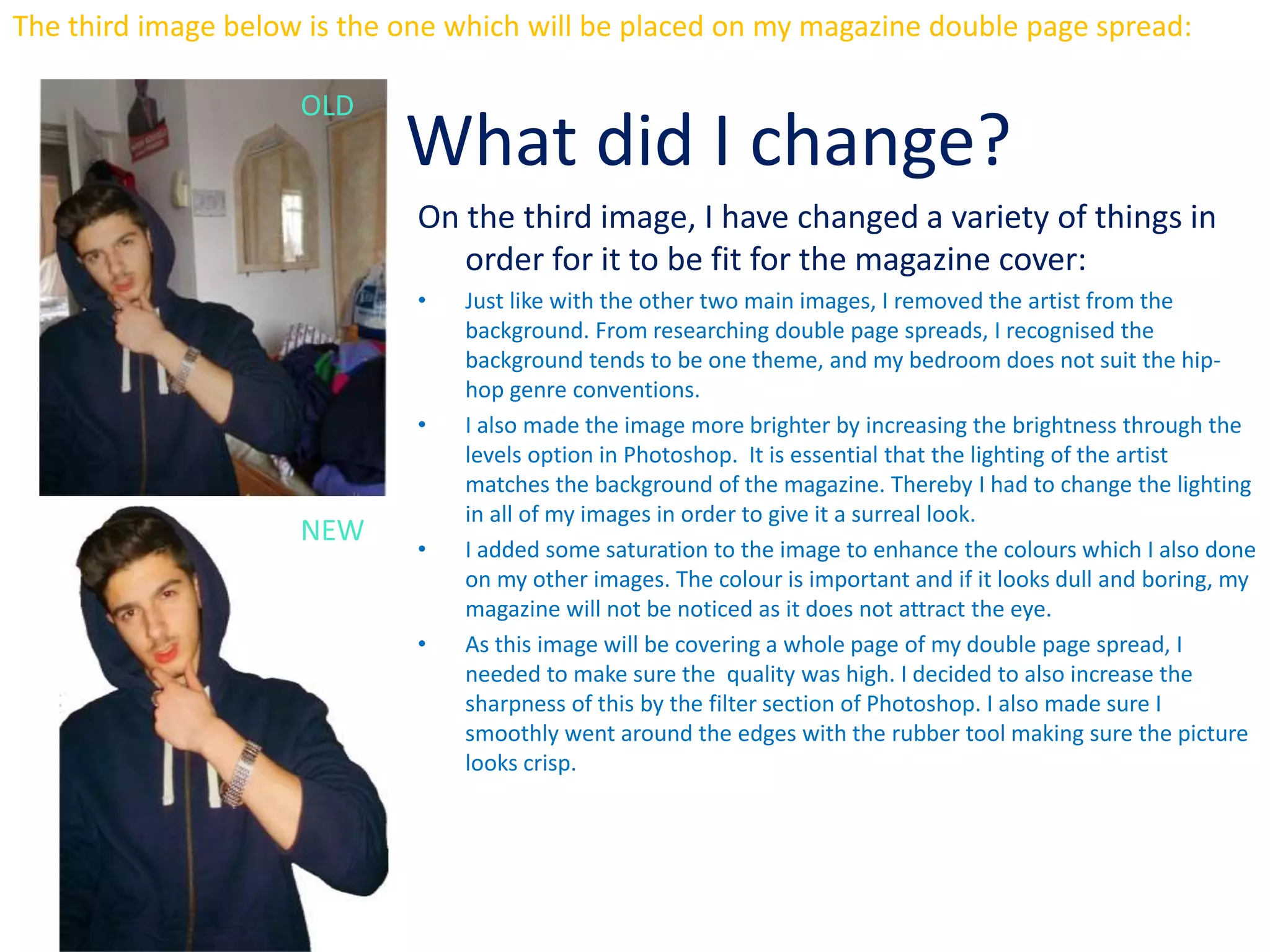 The third image below is the one which will be placed on my magazine double page spread:
What did I change?
On the third image, I have changed a variety of things in
order for it to be fit for the magazine cover:
• Just like with the other two main images, I removed the artist from the
background. From researching double page spreads, I recognised the
background tends to be one theme, and my bedroom does not suit the hip-
hop genre conventions.
• I also made the image more brighter by increasing the brightness through the
levels option in Photoshop. It is essential that the lighting of the artist
matches the background of the magazine. Thereby I had to change the lighting
in all of my images in order to give it a surreal look.
• I added some saturation to the image to enhance the colours which I also done
on my other images. The colour is important and if it looks dull and boring, my
magazine will not be noticed as it does not attract the eye.
• As this image will be covering a whole page of my double page spread, I
needed to make sure the quality was high. I decided to also increase the
sharpness of this by the filter section of Photoshop. I also made sure I
smoothly went around the edges with the rubber tool making sure the picture
looks crisp.
NEW
OLD
 