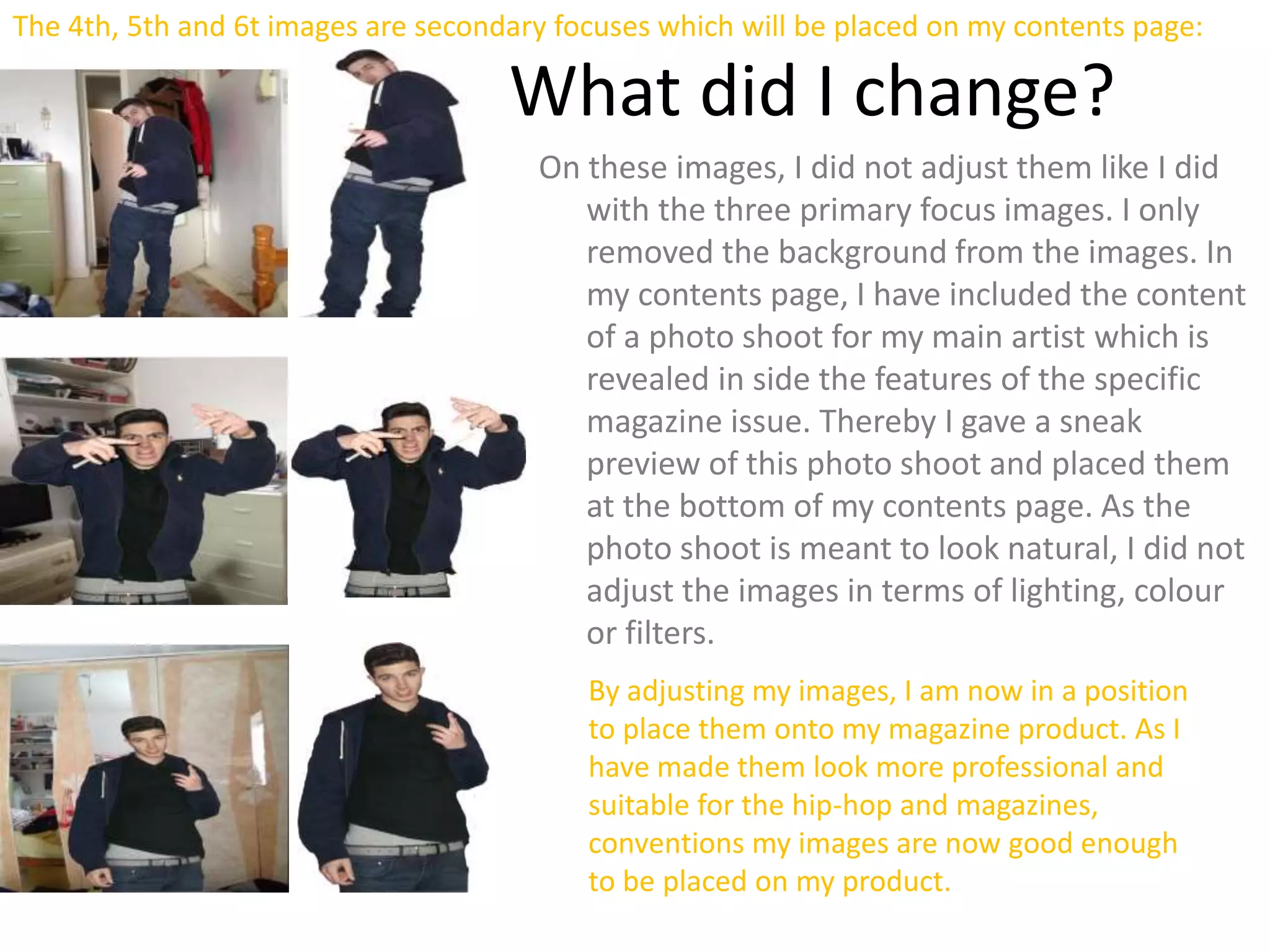 The 4th, 5th and 6t images are secondary focuses which will be placed on my contents page:
What did I change?
On these images, I did not adjust them like I did
with the three primary focus images. I only
removed the background from the images. In
my contents page, I have included the content
of a photo shoot for my main artist which is
revealed in side the features of the specific
magazine issue. Thereby I gave a sneak
preview of this photo shoot and placed them
at the bottom of my contents page. As the
photo shoot is meant to look natural, I did not
adjust the images in terms of lighting, colour
or filters.
By adjusting my images, I am now in a position
to place them onto my magazine product. As I
have made them look more professional and
suitable for the hip-hop and magazines,
conventions my images are now good enough
to be placed on my product.
 