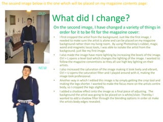 The second image below is the one which will be placed on my magazine contents page:
OLD
NEW
What did I change?
On the second image, I have changed a variety of things in
order for it to be fit for the magazine cover:
• I first cropped the artist from the background. Just like the first image, I
needed to make sure the artist is alone and can be placed on my magazine
background rather than my living room. By using Photoshop's rubber, magic
wand and magnetic lasso tools, I was able to isolate the artist from the
background, just like my first image.
• I also made the image have more lighting by increasing the levels of the image.
Ctrl + L opens a level tool which changes the lighting of the image. I wanted to
follow the magazine conventions as they all use high key lighting on their
artists.
• I also increased the saturation of the image making it look lively and vibrant,
Ctrl + U opens the saturation filter and I played around with it, making the
image look professional.
• Another way in which I edited this image is by simply getting the crop tool and
making the legs shorter. I wanted to make the focus more on the artists centre
body, so I cropped the legs slightly.
• I added a shadow effect onto the image as a final piece of adjusting. The
background the artist was going to be placed on is white/silver. Thereby I
wanted to add a shadow filter through the blending options in order ot make
the artists body edges revealed.
 