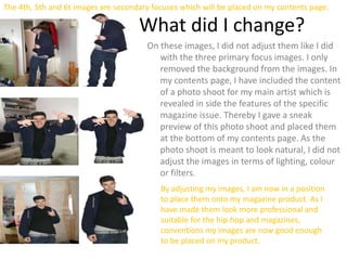 The 4th, 5th and 6t images are secondary focuses which will be placed on my contents page:
What did I change?
On these images, I did not adjust them like I did
with the three primary focus images. I only
removed the background from the images. In
my contents page, I have included the content
of a photo shoot for my main artist which is
revealed in side the features of the specific
magazine issue. Thereby I gave a sneak
preview of this photo shoot and placed them
at the bottom of my contents page. As the
photo shoot is meant to look natural, I did not
adjust the images in terms of lighting, colour
or filters.
By adjusting my images, I am now in a position
to place them onto my magazine product. As I
have made them look more professional and
suitable for the hip-hop and magazines,
conventions my images are now good enough
to be placed on my product.
 