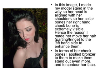 • In this image, I made 
my model stand in the 
way so her head is 
aligned with her 
shoulders so her collar 
bones her right hand 
cheek bone is 
extremely visible. 
Hence the reason I 
made her move her hair 
(parting/fringe) to the 
left hand side to 
enhance them. 
• In terms of her cheek 
bones I applied bronzer 
to them to make them 
stand out even more, 
and to contour her face. 
 