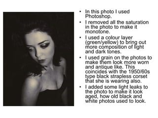 • In this photo I used 
Photoshop. 
• I removed all the saturation 
in the photo to make it 
monotone. 
• I used a colour layer 
(green/yellow) to bring out 
more composition of light 
and dark tones. 
• I used grain on the photos to 
make them look more worn 
and antique like. This 
coincides with the 1950/60s 
type black strapless corset 
that she is wearing also. 
• I added some light leaks to 
the photo to make it look 
aged, how old black and 
white photos used to look. 
 
