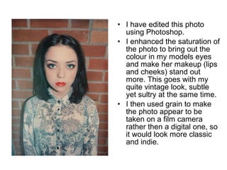 • I have edited this photo 
using Photoshop. 
• I enhanced the saturation of 
the photo to bring out the 
colour in my models eyes 
and make her makeup (lips 
and cheeks) stand out 
more. This goes with my 
quite vintage look, subtle 
yet sultry at the same time. 
• I then used grain to make 
the photo appear to be 
taken on a film camera 
rather then a digital one, so 
it would look more classic 
and indie. 
 