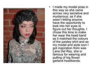 • I made my model pose in 
this way so she came 
across very secretive and 
mysterious, as if she 
wasn’t letting anyone 
have the opportunity to 
look into her eyes to 
figure out her thoughts. I 
chose this time to make 
her wear the head band 
as it matched the colours 
of the paisley shirt and as 
my model and style icon I 
got inspiration from was 
Lana Del Rey, she is 
famous for wearing and 
pulling of big flower 
garland headbands. 
 