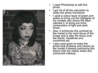 • I used Photoshop to edit this 
photo. 
• I got rid of all the saturation to 
make the photo monotone. 
• I used a colour layer of green and 
yellow to bring out the highlights of 
my models skin where the flash 
catches it, to bring out more 
composition of light and dark 
tones. 
• Also, it enhances the contrast so 
the model is the main focus of the 
image and is also the focus over 
the artcile, headlines and 
coverlines etc. 
• I also used grain to make the 
photo look timeless and classic as 
the model if already portraying this 
theme with her classy dress and 
contoured makeup. 
 