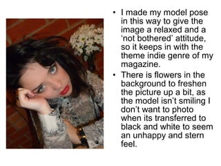 • I made my model pose 
in this way to give the 
image a relaxed and a 
‘not bothered’ attitude, 
so it keeps in with the 
theme indie genre of my 
magazine. 
• There is flowers in the 
background to freshen 
the picture up a bit, as 
the model isn’t smiling I 
don’t want to photo 
when its transferred to 
black and white to seem 
an unhappy and stern 
feel. 
 