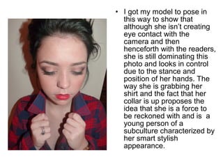 • I got my model to pose in 
this way to show that 
although she isn’t creating 
eye contact with the 
camera and then 
henceforth with the readers, 
she is still dominating this 
photo and looks in control 
due to the stance and 
position of her hands. The 
way she is grabbing her 
shirt and the fact that her 
collar is up proposes the 
idea that she is a force to 
be reckoned with and is a 
young person of a 
subculture characterized by 
her smart stylish 
appearance. 
 