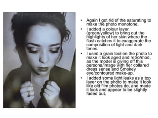 • Again I got rid of the saturating to 
make the photo monotone. 
• I added a colour layer 
(green/yellow) to bring out the 
highlights of her skin where the 
flash catches it to exaggerate the 
composition of light and dark 
tones. 
• I used a grain tool on the photo to 
make it look aged and retro/mod, 
as the model is giving off this 
persona/image with her collared 
dress sense and Smokey 
eye/contoured make-up. 
• I added some light leaks as a top 
layer on the photo to make it look 
like old film photos do, and made 
it look and appear to be slightly 
faded out. 
 