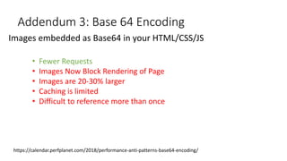 Addendum 3: Base 64 Encoding
Images embedded as Base64 in your HTML/CSS/JS
• Fewer Requests
• Images Now Block Rendering of Page
• Images are 20-30% larger
• Caching is limited
• Difficult to reference more than once
https://calendar.perfplanet.com/2018/performance-anti-patterns-base64-encoding/
 