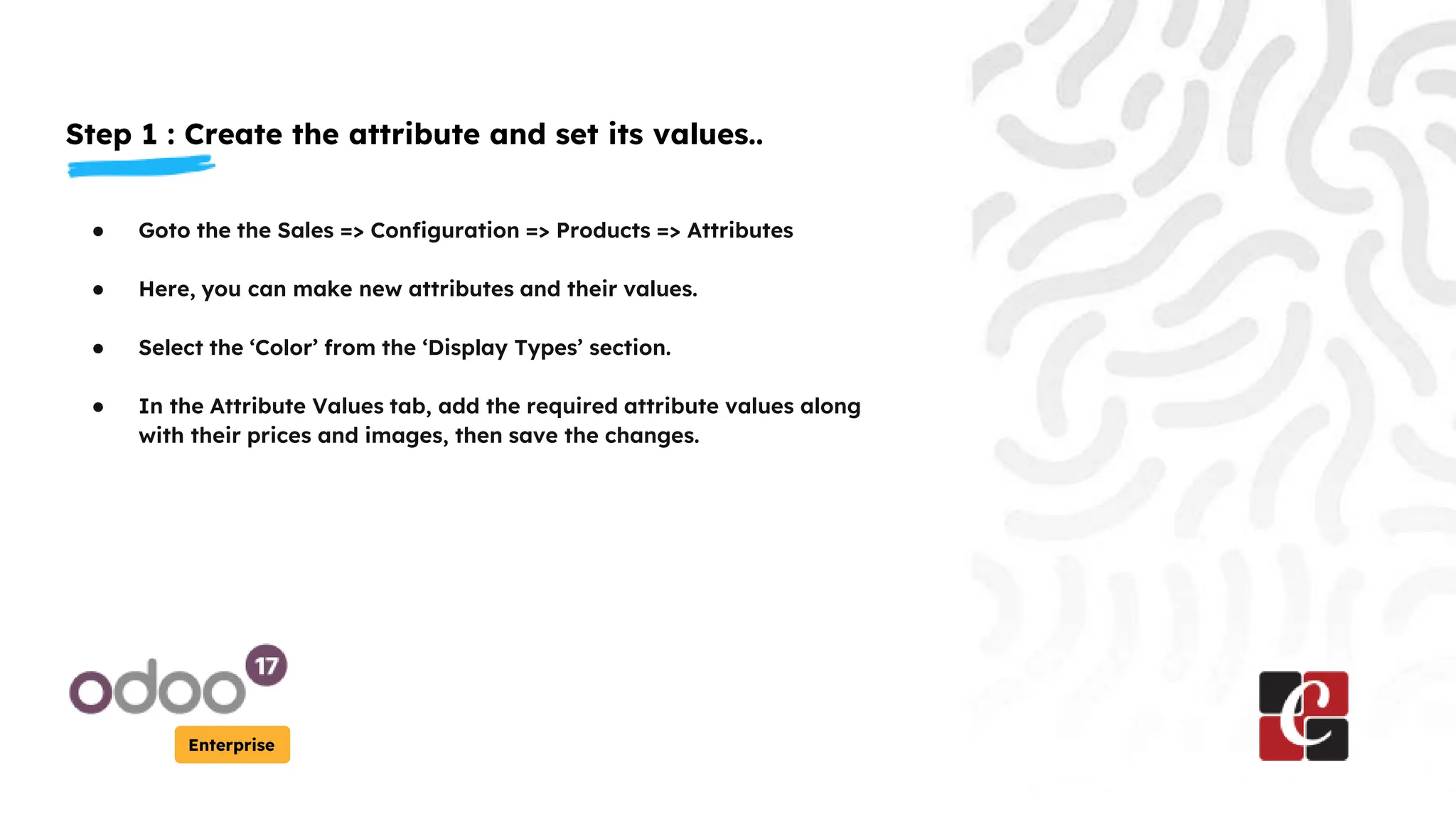 Step 1 : Create the attribute and set its values..
Enterprise
● Goto the the Sales => Configuration => Products => Attributes
● Here, you can make new attributes and their values.
● Select the ‘Color’ from the ‘Display Types’ section.
● In the Attribute Values tab, add the required attribute values along
with their prices and images, then save the changes.
 