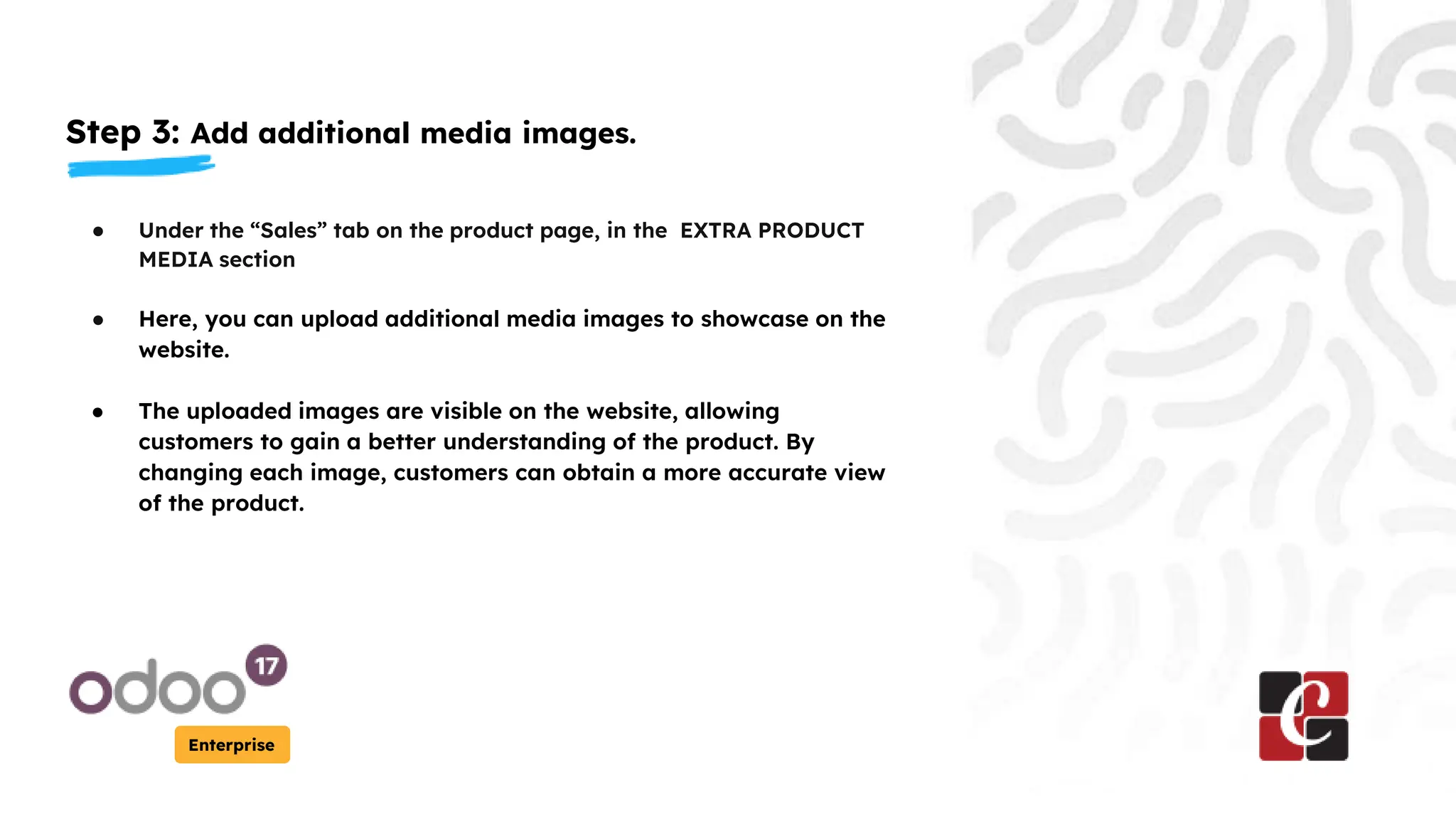 Step 3: Add additional media images.
Enterprise
● Under the “Sales” tab on the product page, in the EXTRA PRODUCT
MEDIA section
● Here, you can upload additional media images to showcase on the
website.
● The uploaded images are visible on the website, allowing
customers to gain a better understanding of the product. By
changing each image, customers can obtain a more accurate view
of the product.
 