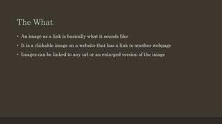 The What
• An image as a link is basically what it sounds like
• It is a clickable image on a website that has a link to another webpage
• Images can be linked to any url or an enlarged version of the image