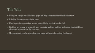 The Why
• Using an image as a link is a popular way to create concise site content
• It holds the attention of the user
• Having an image makes a user more likely to click on the link
• Linking an image is a useful way to make a clean looking web page that still has
plenty of information for the user
• More content can be stored on one page without cluttering the layout