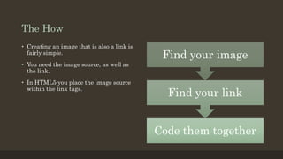 The How
Code them together
Find your link
Find your image
• Creating an image that is also a link is
fairly simple.
• You need the image source, as well as
the link.
• In HTML5 you place the image source
within the link tags.