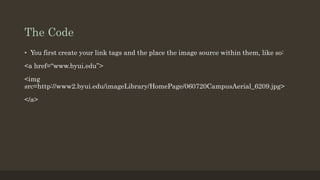 The Code
• You first create your link tags and the place the image source within them, like so:
<a href=“www.byui.edu”>
<img
src=http://www2.byui.edu/imageLibrary/HomePage/060720CampusAerial_6209.jpg>
</a>