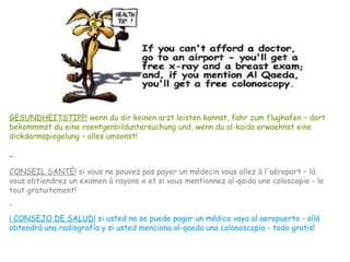 GESUNDHEITSTIPP! wenn du dir keinen arzt leisten kannst, fahr zum flughafen – dort
bekommmst du eine roentgenbilduntersuchung und, wenn du al-kaida erwaehnst eine
dickdarmspiegelung – alles umsonst!
-
CONSEIL SANTÈ! si vous ne pouvez pas payer un médecin vous allez à l'aéroport – là
vous obtiendrez un examen à rayons x et si vous mentionnez al-qaïda une coloscopie - le
tout gratuitement!
-
¡ CONSEJO DE SALUD! si usted no se puede pagar un médico vaya al aeropuerto - allá
obtendrá una radiografía y si usted menciona al-qaeda una colonoscopia - todo gratis!
 