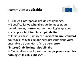 comme	Interopérable	
$ 	Evaluez	l'interopérabilité	de	vos	données.	
$ 	Spécifiez	les	vocabulaires	de	données	et	de	
métadonnées,	normes	ou	méthodologies	que	vous	
suivrez	pour	faciliter	l'interopérabilité.	
$ 	Indiquez	si	vous	utiliserez	un	vocabulaire	standard	
pour	tous	les	types	de	données	présents	dans	votre	
ensemble	de	données,	afin	de	permettre	
l'interopérabilité	interdisciplinaire	
$ 	Sinon,	allez-vous	fournir	un	mappage	associant	les	
ontologies	les	plus	utilisées	?		
 