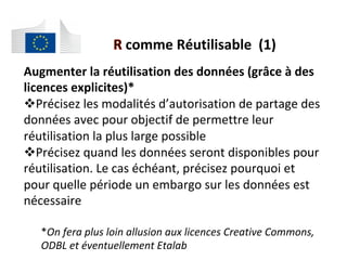 comme	Réutilisable		(1)	
Augmenter	la	réutilisation	des	données	(grâce	à	des	
licences	explicites)*	
! Précisez	les	modalités	d’autorisation	de	partage	des	
données	avec	pour	objectif	de	permettre	leur	
réutilisation	la	plus	large	possible	
! Précisez	quand	les	données	seront	disponibles	pour	
réutilisation.	Le	cas	échéant,	précisez	pourquoi	et	
pour	quelle	période	un	embargo	sur	les	données	est	
nécessaire	
	
*On	fera	plus	loin	allusion	aux	licences	Creative	Commons,	
ODBL	et	éventuellement	Etalab	
 