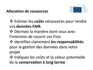 Allocation	de	ressources		
! 	Estimez	les	coûts	nécessaires	pour	rendre	
vos	données	FAIR.	
! 	Décrivez	la	manière	dont	vous	avez	
l'intention	de	couvrir	ces	frais	
! 	Identifiez	clairement	les	responsabilités	
pour	la	gestion	des	données	dans	votre	
projet	
! 	Indiquez	les	coûts	et	la	valeur	potentielle	
de	la	conservation	à	long	terme	
	
 