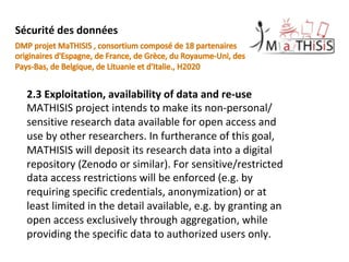2.3	Exploitation,	availability	of	data	and	re-use	
MATHISIS	project	intends	to	make	its	non-personal/
sensitive	research	data	available	for	open	access	and	
use	by	other	researchers.	In	furtherance	of	this	goal,	
MATHISIS	will	deposit	its	research	data	into	a	digital	
repository	(Zenodo	or	similar).	For	sensitive/restricted	
data	access	restrictions	will	be	enforced	(e.g.	by	
requiring	specific	credentials,	anonymization)	or	at	
least	limited	in	the	detail	available,	e.g.	by	granting	an	
open	access	exclusively	through	aggregation,	while	
providing	the	specific	data	to	authorized	users	only.	
	
Sécurité	des	données		
 